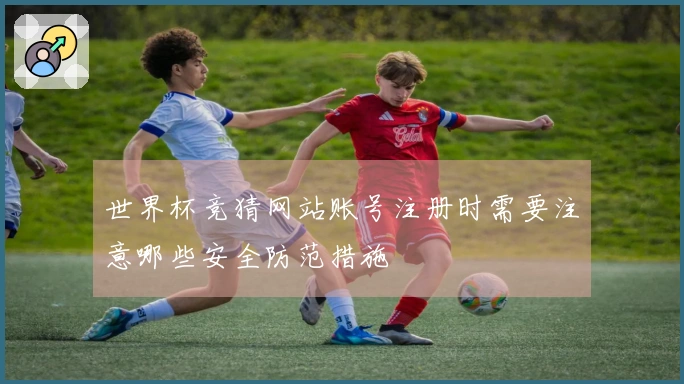 世界杯竞猜网站账号注册时需要注意哪些安全防范措施